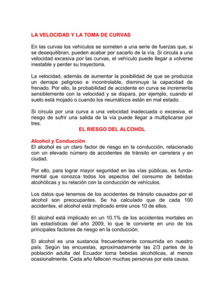LA VELOCIDAD Y LA TOMA DE CURVAS
En las curvas los vehículos se someten a una serie de fuerzas que, si
se desequilibran, pueden acabar por sacarlo de la vía. Si circula a una
velocidad excesiva por las curvas, el vehículo puede llegar a volverse
inestable y perder su trayectoria.
La velocidad, además de aumentar la posibilidad de que se produzca
un derrape peligroso e incontrolable, disminuye la capacidad de
frenado. Por ello, la probabilidad de accidente en curva se incrementa
sensiblemente con la velocidad y se dispara, por ejemplo, cuando el
suelo está mojado o cuando los neumáticos están en mal estado.
Si circula por una curva a una velocidad inadecuada o excesiva, el
riesgo de sufrir una salida de la vía puede llegar a multiplicarse por
tres.
EL RIESGO DEL ALCOHOL
Alcohol y Conducción
El alcohol es un claro factor de riesgo en la conducción, relacionado
con un elevado número de accidentes de tránsito en carretera y en
ciudad.
Por ello, para lograr mayor seguridad en las vías públicas, es fundamental que conozca todos los aspectos del consumo de bebidas
alcohólicas y su relación con la conducción de vehículos.
Los datos que tenemos de los accidentes de tránsito causados por el
alcohol son preocupantes. Se ha calculado que de cada 100
accidentes, el alcohol está implicado entre unos 10 de ellos.
El alcohol está implicado en un 10.1% de los accidentes mortales en
las estadísticas del año 2009, lo que le convierte en uno de los
principales factores de riesgo en la conducción.
El alcohol es una sustancia frecuentemente consumida en nuestro
país. Según las encuestas, aproximadamente las 2/3 partes de la
población adulta del Ecuador toma bebidas alcohólicas, al menos
ocasionalmente. Cada año fallecen muchas personas por esta causa.

 