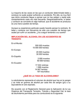 La mayoría de las veces en las que un conductor determinado bebe y
conduce no suele acabar sufriendo un accidente. Por ello, es muy fácil
que dicho conductor llegue a pensar que no hay peligro y repita este
comportamiento cada vez más frecuente. Desgraciadamente, sí beber
y conducir se convierte en algo habitual, que el accidente se produzca
es una mera cuestión de tiempo.
Aunque su experiencia particular puede hacerle pensar lo contrario. Si
bebe y conduce con frecuencia es sólo una cuestión de tiempo que
acabe por sufrir un accidente. ¿Va a seguir tentando a su suerte?
IMPLICACIÓN DEL ALCOHOL EN LOS ACCIDENTES DE
TRÁNSITO
En el Mundo:
500 000 muertos
15 000 000 heridos
En Europa:
20 000 muertos
30 000 heridos
En España:
2 000 muertos
60 000 heridos
En Ecuador:
17 032 victimas
1 998 muertos
14 847 heridos
187 traumático
¿QUÉ ES LA TASA DE ALCOHOLEMIA?
La alcoholemia representa el volumen de alcohol que hay en la sangre
y se mide en gramos de alcohol por cada litro de sangre (g/I) o su
equivalente en aire espirado.
De acuerdo con el Reglamento General para la Aplicación de la Ley
Orgánica del Transporte Terrestre, Tránsito y Seguridad Vial, la tasa
de alcoholemia permitida para los conductores es la siguiente:

 
