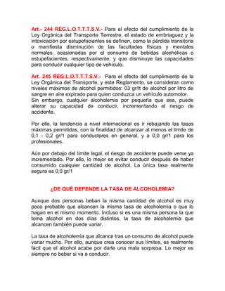 Art.- 244 REG.L.O.T.T.T.S.V.- Para el efecto del cumplimiento de la
Ley Orgánica del Transporte Terrestre, el estado de embriaguez y la
intoxicación por estupefacientes se definen, como la pérdida transitoria
o manifiesta disminución de las facultades físicas y mentales
normales, ocasionadas por el consumo de bebidas alcohólicas o
estupefacientes, respectivamente, y que disminuye las capacidades
para conducir cualquier tipo de vehículo.
Art. 245 REG.L.O.T.T.T.S.V.- Para el efecto del cumplimiento de la
Ley Orgánica del Transporte, y este Reglamento, se consideran como
niveles máximos de alcohol permitidos: 03 gr/lt de alcohol por litro de
sangre en aire expirado para quien conduzca un vehículo automotor.
Sin embargo, cualquier alcoholemia por pequeña que sea, puede
alterar su capacidad de conducir, incrementando el riesgo de
accidente.
Por ello, la tendencia a nivel internacional es ir rebajando las tasas
máximas permitidas, con la finalidad de alcanzar al menos el límite de
0,1 - 0,2 gr/1 para conductores en general, y a 0,0 gr/1 para los
profesionales.
Aún por debajo del límite legal, el riesgo de accidente puede verse ya
incrementado. Por ello, lo mejor es evitar conducir después de haber
consumido cualquier cantidad de alcohol. La única tasa realmente
segura es 0,0 gr/1
¿DE QUÉ DEPENDE LA TASA DE ALCOHOLEMIA?
Aunque dos personas beban la misma cantidad de alcohol es muy
poco probable que alcancen la misma tasa de alcoholemia o que lo
hagan en el mismo momento. Incluso si es una misma persona la que
toma alcohol en dos días distintos, la tasa de alcoholemia que
alcancen también puede variar.
La tasa de alcoholemia que alcance tras un consumo de alcohol puede
variar mucho. Por ello, aunque crea conocer sus límites, es realmente
fácil que el alcohol acabe por darle una mala sorpresa. Lo mejor es
siempre no beber si va a conducir.

 