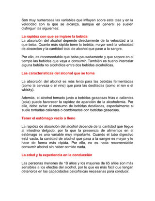Son muy numerosas las variables que influyen sobre esta tasa y en la
velocidad con la que se alcanza, aunque en general se suelen
distinguir las siguientes:
La rapidez con que se ingiere la bebida
La absorción del alcohol depende directamente de la velocidad a la
que beba. Cuanto más rápido tome la bebida, mayor será la velocidad
de absorción y la cantidad total de alcohol que pase a la sangre.
Por ello, es recomendable que beba pausadamente y que separe en el
tiempo las bebidas que vaya a consumir. También es bueno intercalar
alguna bebida no alcohólica entre dos bebidas alcohólicas.
Las características del alcohol que se toma
La absorción del alcohol es más lenta para las bebidas fermentadas
(como la cerveza o el vino) que para las destiladas (como el ron o el
whisky).
Además, el alcohol tomado junto a bebidas gaseosas frías o calientes
(cola) puede favorecer la rapidez de aparición de la alcoholemia. Por
ello, debe evitar el consumo de bebidas destiladas, especialmente si
suele tomarlas calientes o combinadas con bebidas gaseosas.
Tener el estómago vacío o lleno
La rapidez de absorción del alcohol depende de la cantidad que llegue
al intestino delgado, por lo que la presencia de alimentos en el
estómago es una variable muy importante. Cuando el tubo digestivo
está vacío, la cantidad de alcohol que pasa a la sangre es mayor y lo
hace de forma más rápida. Por ello, no es nada recomendable
consumir alcohol sin haber comido nada.
La edad y la experiencia en la conducción
Las personas menores de 18 años y los mayores de 65 años son más
sensibles a los efectos del alcohol, por lo que es más fácil que tengan
deterioros en las capacidades psicofísicas necesarias para conducir.

 