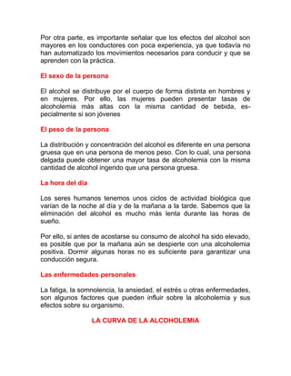 Por otra parte, es importante señalar que los efectos del alcohol son
mayores en los conductores con poca experiencia, ya que todavía no
han automatizado los movimientos necesarios para conducir y que se
aprenden con la práctica.
El sexo de la persona
El alcohol se distribuye por el cuerpo de forma distinta en hombres y
en mujeres. Por ello, las mujeres pueden presentar tasas de
alcoholemia más altas con la misma cantidad de bebida, especialmente si son jóvenes
El peso de la persona
La distribución y concentración del alcohol es diferente en una persona
gruesa que en una persona de menos peso. Con lo cual, una persona
delgada puede obtener una mayor tasa de alcoholemia con la misma
cantidad de alcohol ingerido que una persona gruesa.
La hora del día
Los seres humanos tenemos unos ciclos de actividad biológica que
varían de la noche al día y de la mañana a la tarde. Sabemos que la
eliminación del alcohol es mucho más lenta durante las horas de
sueño.
Por ello, si antes de acostarse su consumo de alcohol ha sido elevado,
es posible que por la mañana aún se despierte con una alcoholemia
positiva. Dormir algunas horas no es suficiente para garantizar una
conducción segura.
Las enfermedades personales
La fatiga, la somnolencia, la ansiedad, el estrés u otras enfermedades,
son algunos factores que pueden influir sobre la alcoholemia y sus
efectos sobre su organismo.
LA CURVA DE LA ALCOHOLEMIA

 