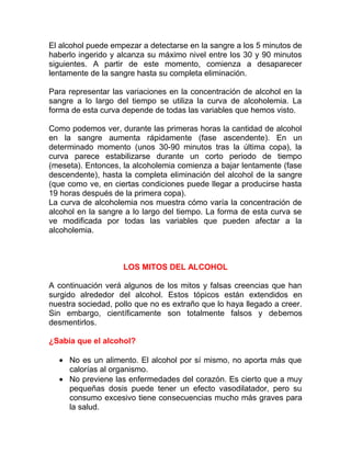 El alcohol puede empezar a detectarse en la sangre a los 5 minutos de
haberlo ingerido y alcanza su máximo nivel entre los 30 y 90 minutos
siguientes. A partir de este momento, comienza a desaparecer
lentamente de la sangre hasta su completa eliminación.
Para representar las variaciones en la concentración de alcohol en la
sangre a lo largo del tiempo se utiliza la curva de alcoholemia. La
forma de esta curva depende de todas las variables que hemos visto.
Como podemos ver, durante las primeras horas la cantidad de alcohol
en la sangre aumenta rápidamente (fase ascendente). En un
determinado momento (unos 30-90 minutos tras la última copa), la
curva parece estabilizarse durante un corto periodo de tiempo
(meseta). Entonces, la alcoholemia comienza a bajar lentamente (fase
descendente), hasta la completa eliminación del alcohol de la sangre
(que como ve, en ciertas condiciones puede llegar a producirse hasta
19 horas después de la primera copa).
La curva de alcoholemia nos muestra cómo varía la concentración de
alcohol en la sangre a lo largo del tiempo. La forma de esta curva se
ve modificada por todas las variables que pueden afectar a la
alcoholemia.

LOS MITOS DEL ALCOHOL
A continuación verá algunos de los mitos y falsas creencias que han
surgido alrededor del alcohol. Estos tópicos están extendidos en
nuestra sociedad, pollo que no es extraño que lo haya llegado a creer.
Sin embargo, científicamente son totalmente falsos y debemos
desmentirlos.
¿Sabía que el alcohol?
• No es un alimento. El alcohol por sí mismo, no aporta más que
calorías al organismo.
• No previene las enfermedades del corazón. Es cierto que a muy
pequeñas dosis puede tener un efecto vasodilatador, pero su
consumo excesivo tiene consecuencias mucho más graves para
la salud.

 