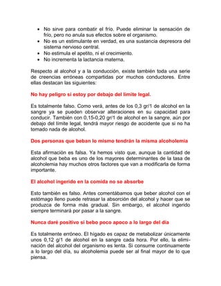 • No sirve para combatir el frío. Puede eliminar la sensación de
frío, pero no anula sus efectos sobre el organismo.
• No es un estimulante en verdad, es una sustancia depresora del
sistema nervioso central.
• No estimula el apetito, ni el crecimiento.
• No incrementa la lactancia materna.
Respecto al alcohol y a la conducción, existe también toda una serie
de creencias erróneas compartidas por muchos conductores. Entre
ellas destacan las siguientes:
No hay peligro si estoy por debajo del límite legal.
Es totalmente falso. Como verá, antes de los 0,3 gr/1 de alcohol en la
sangre ya se pueden observar alteraciones en su capacidad para
conducir. También con 0,15-0,20 gr/1 de alcohol en la sangre, aún por
debajo del límite legal, tendrá mayor riesgo de accidente que si no ha
tomado nada de alcohol.
Dos personas que beban lo mismo tendrán la misma alcoholemia
Esta afirmación es falsa. Ya hemos visto que, aunque la cantidad de
alcohol que beba es uno de los mayores determinantes de la tasa de
alcoholemia hay muchos otros factores que van a modificarla de forma
importante.
El alcohol ingerido en la comida no se absorbe
Esto también es falso. Antes comentábamos que beber alcohol con el
estómago lleno puede retrasar la absorción del alcohol y hacer que se
produzca de forma más gradual. Sin embargo, el alcohol ingerido
siempre terminará por pasar a la sangre.
Nunca daré positivo si bebo poco apoco a lo largo del día
Es totalmente erróneo. El hígado es capaz de metabolizar únicamente
unos 0,12 g/1 de alcohol en la sangre cada hora. Por ello, la eliminación del alcohol del organismo es lenta. Si consume continuamente
a lo largo del día, su alcoholemia puede ser al final mayor de lo que
piensa.

 