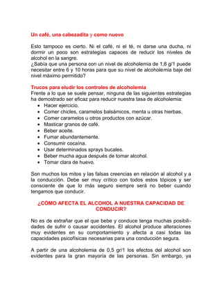 Un café, una cabezadita y como nuevo
Esto tampoco es cierto. Ni el café, ni el té, ni darse una ducha, ni
dormir un poco son estrategias capaces de reducir los niveles de
alcohol en la sangre.
¿Sabía que una persona con un nivel de alcoholemia de 1,8 g/1 puede
necesitar entre 6 y 10 horas para que su nivel de alcoholemia baje del
nivel máximo permitido?
Trucos para eludir los controles de alcoholemia
Frente a lo que se suele pensar, ninguna de las siguientes estrategias
ha demostrado ser eficaz para reducir nuestra tasa de alcoholemia:
• Hacer ejercicio.
• Comer chicles, caramelos balsámicos, menta u otras hierbas.
• Comer caramelos u otros productos con azúcar.
• Masticar granos de café.
• Beber aceite.
• Fumar abundantemente.
• Consumir cocaína.
• Usar determinados sprays bucales.
• Beber mucha agua después de tomar alcohol.
• Tomar clara de huevo.
Son muchos los mitos y las falsas creencias en relación al alcohol y a
la conducción. Debe ser muy crítico con todos estos tópicos y ser
consciente de que lo más seguro siempre será no beber cuando
tengamos que conducir.
¿CÓMO AFECTA EL ALCOHOL A NUESTRA CAPACIDAD DE
CONDUCIR?
No es de extrañar que el que bebe y conduce tenga muchas posibilidades de sufrir o causar accidentes. El alcohol produce alteraciones
muy evidentes en su comportamiento y afecta a casi todas las
capacidades psicofísicas necesarias para una conducción segura.
A partir de una alcoholemia de 0,5 gr/1 los efectos del alcohol son
evidentes para la gran mayoría de las personas. Sin embargo, ya

 