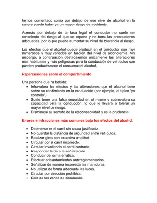 hemos comentado como por debajo de ese nivel de alcohol en la
sangre puede haber ya un mayor riesgo de accidente.
Además por debajo de la tasa legal el conductor no suele ser
consciente del riesgo al que se expone y no toma las precauciones
adecuadas, por lo que puede aumentar su nivel de tolerancia al riesgo.
Los efectos que el alcohol puede producir en el conductor son muy
numerosos y muy variados en función del nivel de alcoholemia. Sin
embargo, a continuación destacaremos únicamente las alteraciones
más habituales y más peligrosas para la conducción de vehículos que
pueden producirse con el consumo del alcohol.
Repercusiones sobre el comportamiento
Una persona que ha bebido:
• Infravalora los efectos y las alteraciones que el alcohol tiene
sobre su rendimiento en la conducción (por ejemplo, el típico "yo
controlo").
• Suele tener una falsa seguridad en sí mismo y sobrevalora su
capacidad para la conducción, lo que le llevará a tolerar un
mayor nivel de riesgo.
• Disminuye su sentido de la responsabilidad y de la prudencia.
Errores e infracciones más comunes bajo los efectos del alcohol:
•
•
•
•
•
•
•
•
•
•
•
•

Detenerse en el carril sin causa justificada.
No guardar la distancia de seguridad entre vehículos.
Realizar giros con excesiva amplitud.
Circular por el carril incorrecto.
Circular invadiendo el carril contrario.
Responder tarde a la señalización.
Conducir de forma errática.
Efectuar adelantamientos antirreglamentarios.
Señalizar de manera incorrecta las maniobras.
No utilizar de forma adecuada las luces.
Circular por dirección prohibida.
Salir de las zonas de circulación.

 