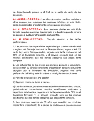 de desembarcarlo primero o al final de la salida del resto de los
pasajeros.
Art. 40 REG.L.O.T.T.T.S.V.- Las sillas de ruedas, camillas, muletas u
otros equipos que requieran las personas referidas en este título,
serán transportadas gratuitamente como equipaje prioritario.
Art. 41 REG.L.O.T.T.T.S.V.- Las personas citadas en este título
tendrán derecho a acceder directamente a la boletería para la compra
de pasajes o cualquier otra gestión sin hacer fila.
Art. 42 REG.L.O.T.T.T.S.V.preferenciales:

Tendrán derecho a las tarifas

1. Las personas con capacidades especiales que cuenten con el carné
o registro del Consejo Nacional de Discapacidades, según el Art. 20
de la Ley sobre Discapacidades, pagarán una tarifa preferencial del
50% en el transporte terrestre, y el servicio prestado será en las
mismas condiciones que los demás pasajeros que pagan tarifa
completa.
2. Los estudiantes de los niveles pre-primario, primario y secundario,
que acrediten su condición mediante presentación del carné estudiantil
otorgado por el Ministerio de Educación, pagarán una tarifa
preferencial del 50% y estarán sujetos a las siguientes condiciones:
a) Periodo o duración del año escolar.
b) Régimen horario de lunes a viernes.
c) Los días sábados, por situaciones especiales como desfiles, cívicos,
participaciones comunitarias, eventos académicos, culturales y
deportivos estudiantiles, pagarán una tarifa preferencial del 50% en el
transporte terrestre; y, el servicio prestado será en las mismas
condiciones que los demás pasajeros que pagan tarifa completa.
3. Las personas mayores de 65 años que acrediten su condición
mediante la presentación de la cédula de ciudadanía o documento que

 