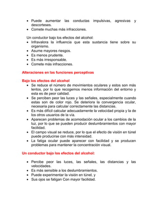 • Puede aumentar las conductas
descorteses.
• Comete muchas más infracciones.

impulsivas,

agresivas

y

Un conductor bajo los efectos del alcohol:
• Infravalora la influencia que esta sustancia tiene sobre su
organismo.
• Asume mayores riesgos.
• Es menos prudente.
• Es más irresponsable.
• Comete más infracciones.
Alteraciones en las funciones perceptivas
Bajo los efectos del alcohol
• Se reduce el número de movimientos oculares y estos son más
lentos, por lo que recogemos menos información del entorno y
esta es de peor calidad.
• Se perciben peor las luces y las señales, especialmente cuando
estas son de color rojo. Se deteriora la convergencia ocular,
necesaria para calcular correctamente las distancias.
• Es más difícil calcular adecuadamente la velocidad propia y la de
los otros usuarios de la vía.
• Aparecen problemas de acomodación ocular a los cambios de la
luz, por lo que se pueden producir deslumbramientos con mayor
facilidad.
• El campo visual se reduce, por lo que el efecto de visión en túnel
puede producirse con más intensidad.
• La fatiga ocular puede aparecer con facilidad y se producen
problemas para mantener la concentración visual.
Un conductor bajo los efectos del alcohol:
• Percibe peor las luces, las señales, las distancias y las
velocidades.
• Es más sensible a los deslumbramientos.
• Puede experimentar la visión en túnel, y
• Sus ojos se fatigan Con mayor facilidad.

 