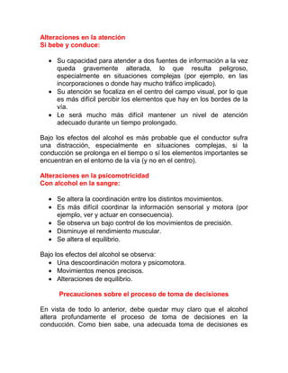 Alteraciones en la atención
Si bebe y conduce:
• Su capacidad para atender a dos fuentes de información a la vez
queda gravemente alterada, lo que resulta peligroso,
especialmente en situaciones complejas (por ejemplo, en las
incorporaciones o donde hay mucho tráfico implicado).
• Su atención se focaliza en el centro del campo visual, por lo que
es más difícil percibir los elementos que hay en los bordes de la
vía.
• Le será mucho más difícil mantener un nivel de atención
adecuado durante un tiempo prolongado.
Bajo los efectos del alcohol es más probable que el conductor sufra
una distracción, especialmente en situaciones complejas, si la
conducción se prolonga en el tiempo o sí los elementos importantes se
encuentran en el entorno de la vía (y no en el centro).
Alteraciones en la psicomotricidad
Con alcohol en la sangre:
• Se altera la coordinación entre los distintos movimientos.
• Es más difícil coordinar la información sensorial y motora (por
ejemplo, ver y actuar en consecuencia).
• Se observa un bajo control de los movimientos de precisión.
• Disminuye el rendimiento muscular.
• Se altera el equilibrio.
Bajo los efectos del alcohol se observa:
• Una descoordinación motora y psicomotora.
• Movimientos menos precisos.
• Alteraciones de equilibrio.
Precauciones sobre el proceso de toma de decisiones
En vista de todo lo anterior, debe quedar muy claro que el alcohol
altera profundamente el proceso de toma de decisiones en la
conducción. Como bien sabe, una adecuada toma de decisiones es

 