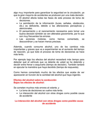 algo muy importante para garantizar la seguridad en la circulación, ya
que la gran mayoría de accidentes se producen por una mala decisión.
• El alcohol afecta todas las fases de este proceso de toma de
decisiones.
• La asimilación de la información (luces, señales, obstáculos,
etc.) es deficiente, debido a las alteraciones perceptivas y
atencionales.
• El pensamiento y el razonamiento necesarios para tomar una
buena decisión también se ven alterados gravemente, por lo que
son muy frecuentes los errores.
• Las acciones motoras, como hemos comentado, se
descoordinan y se hacen menos precisas.
Además, cuando consume alcohol, uno de los cambios más
importantes y graves que va a experimentar es el aumento del tiempo
de reacción, ya que todo el proceso de toma de decisiones se hace
más lento.
Por ejemplo bajo los efectos del alcohol necesitará más tiempo para
detectar qué el vehículo que va delante de usted se ha detenido y
decidir entre frenar o esquivarlo (tiempo de decisión). También tardará
en ejecutar la maniobra que haya decidido (tiempo de respuesta).
Como hemos comentado mucho de los efectos que acaba de ver
aparecerán en función de la cantidad del alcohol que haya ingerido.
Efectos del alcohol sobre la conducción
Bajos los efectos de alcohol:
Se cometen muchos más errores al volante, y
• La toma de decisiones se vuelve más lenta.
• La interacción del alcohol con otras drogas como posible causa
de accidente
La interacción del alcohol con otras drogas como posible causa
de accidente

 