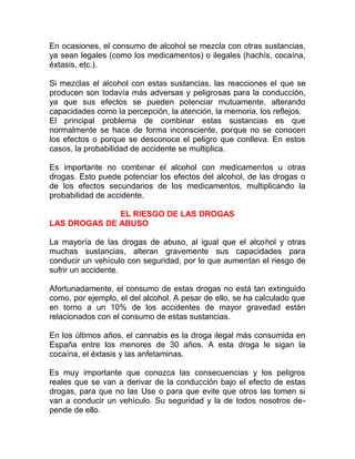 En ocasiones, el consumo de alcohol se mezcla con otras sustancias,
ya sean legales (como los medicamentos) o ilegales (hachís, cocaína,
éxtasis, etc.).
Si mezclas el alcohol con estas sustancias, las reacciones el que se
producen son todavía más adversas y peligrosas para la conducción,
ya que sus efectos se pueden potenciar mutuamente, alterando
capacidades como la percepción, la atención, la memoria, los reflejos.
El principal problema de combinar estas sustancias es que
normalmente se hace de forma inconsciente, porque no se conocen
los efectos o porque se desconoce el peligro que conlleva. En estos
casos, la probabilidad de accidente se multiplica.
Es importante no combinar el alcohol con medicamentos u otras
drogas. Esto puede potenciar los efectos del alcohol, de las drogas o
de los efectos secundarios de los medicamentos, multiplicando la
probabilidad de accidente.
EL RIESGO DE LAS DROGAS
LAS DROGAS DE ABUSO
La mayoría de las drogas de abuso, al igual que el alcohol y otras
muchas sustancias, alteran gravemente sus capacidades para
conducir un vehículo con seguridad, por lo que aumentan el riesgo de
sufrir un accidente.
Afortunadamente, el consumo de estas drogas no está tan extinguido
como, por ejemplo, el del alcohol. A pesar de ello, se ha calculado que
en torno a un 10% de los accidentes de mayor gravedad están
relacionados con el consumo de estas sustancias.
En los últimos años, el cannabis es la droga ilegal más consumida en
España entre los menores de 30 años. A esta droga le sigan la
cocaína, el éxtasis y las anfetaminas.
Es muy importante que conozca las consecuencias y los peligros
reales que se van a derivar de la conducción bajo el efecto de estas
drogas, para que no las Use o para que evite que otros las tomen si
van a conducir un vehículo. Su seguridad y la de todos nosotros depende de ello.

 