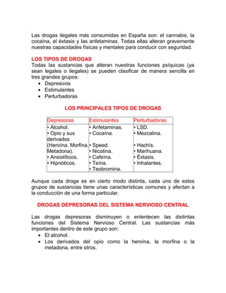 Las drogas ilegales más consumidas en España son: el cannabis, la
cocaína, el éxtasis y las anfetaminas. Todas ellas alteran gravemente
nuestras capacidades físicas y mentales para conducir con seguridad.
LOS TIPOS DE DROGAS
Todas las sustancias que alteran nuestras funciones psíquicas (ya
sean legales o ilegales) se pueden clasificar de manera sencilla en
tres grandes grupos:
• Depresivos
• Estimulantes
• Perturbadoras
LOS PRINCIPALES TIPOS DE DROGAS
Depresoras
Estimulantes
• Alcohol.
• Anfetaminas.
• Opio y sus
• Cocaína.
derivados
(Heroína, Morfina,• Speed.
Metadona).
• Nicotina.
• Ansiolíticos.
• Cafeína.
• Hipnóticos.
• Teína.
• Teobromina.

Perturbadoras
• LSD.
• Mezcalina.
• Hachís.
• Marihuana.
• Éxtasis.
• Inhalantes.

Aunque cada droga es en cierto modo distinta, cada uno de estos
grupos de sustancias tiene unas características comunes y afectan a
la conducción de una forma particular.
DROGAS DEPRESORAS DEL SISTEMA NERVIOSO CENTRAL
Las drogas depresoras disminuyen o enlentecen las distintas
funciones del Sistema Nervioso Central. Las sustancias más
importantes dentro de este grupo son:
• El alcohol.
• Los derivados del opio como la heroína, la morfina o la
metadona, entre otros.

 