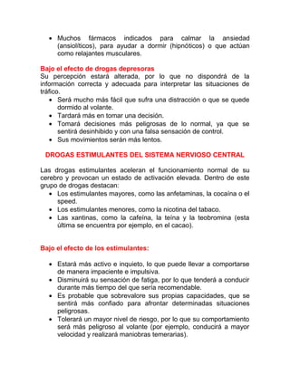 • Muchos fármacos indicados para calmar la ansiedad
(ansiolíticos), para ayudar a dormir (hipnóticos) o que actúan
como relajantes musculares.
Bajo el efecto de drogas depresoras
Su percepción estará alterada, por lo que no dispondrá de la
información correcta y adecuada para interpretar las situaciones de
tráfico.
• Será mucho más fácil que sufra una distracción o que se quede
dormido al volante.
• Tardará más en tomar una decisión.
• Tomará decisiones más peligrosas de lo normal, ya que se
sentirá desinhibido y con una falsa sensación de control.
• Sus movimientos serán más lentos.
DROGAS ESTIMULANTES DEL SISTEMA NERVIOSO CENTRAL
Las drogas estimulantes aceleran el funcionamiento normal de su
cerebro y provocan un estado de activación elevada. Dentro de este
grupo de drogas destacan:
• Los estimulantes mayores, como las anfetaminas, la cocaína o el
speed.
• Los estimulantes menores, como la nicotina del tabaco.
• Las xantinas, como la cafeína, la teína y la teobromina (esta
última se encuentra por ejemplo, en el cacao).
Bajo el efecto de los estimulantes:
• Estará más activo e inquieto, lo que puede llevar a comportarse
de manera impaciente e impulsiva.
• Disminuirá su sensación de fatiga, por lo que tenderá a conducir
durante más tiempo del que sería recomendable.
• Es probable que sobrevalore sus propias capacidades, que se
sentirá más confiado para afrontar determinadas situaciones
peligrosas.
• Tolerará un mayor nivel de riesgo, por lo que su comportamiento
será más peligroso al volante (por ejemplo, conducirá a mayor
velocidad y realizará maniobras temerarias).

 