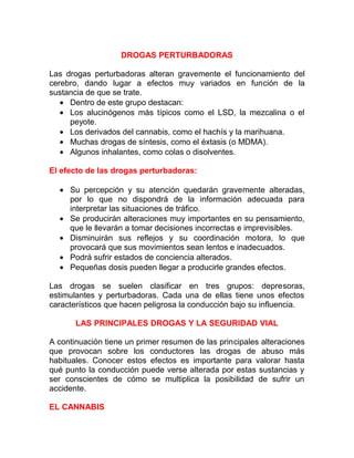 DROGAS PERTURBADORAS
Las drogas perturbadoras alteran gravemente el funcionamiento del
cerebro, dando lugar a efectos muy variados en función de la
sustancia de que se trate.
• Dentro de este grupo destacan:
• Los alucinógenos más típicos como el LSD, la mezcalina o el
peyote.
• Los derivados del cannabis, como el hachís y la marihuana.
• Muchas drogas de síntesis, como el éxtasis (o MDMA).
• Algunos inhalantes, como colas o disolventes.
El efecto de las drogas perturbadoras:
• Su percepción y su atención quedarán gravemente alteradas,
por lo que no dispondrá de la información adecuada para
interpretar las situaciones de tráfico.
• Se producirán alteraciones muy importantes en su pensamiento,
que le llevarán a tomar decisiones incorrectas e imprevisibles.
• Disminuirán sus reflejos y su coordinación motora, lo que
provocará que sus movimientos sean lentos e inadecuados.
• Podrá sufrir estados de conciencia alterados.
• Pequeñas dosis pueden llegar a producirle grandes efectos.
Las drogas se suelen clasificar en tres grupos: depresoras,
estimulantes y perturbadoras. Cada una de ellas tiene unos efectos
característicos que hacen peligrosa la conducción bajo su influencia.
LAS PRINCIPALES DROGAS Y LA SEGURIDAD VIAL
A continuación tiene un primer resumen de las principales alteraciones
que provocan sobre los conductores las drogas de abuso más
habituales. Conocer estos efectos es importante para valorar hasta
qué punto la conducción puede verse alterada por estas sustancias y
ser conscientes de cómo se multiplica la posibilidad de sufrir un
accidente.
EL CANNABIS

 