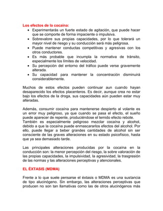 Los efectos de la cocaína:
• Experimentarás un fuerte estado de agitación, que puede hacer
que se comporte de forma impaciente o impulsiva.
• Sobrevalore sus propias capacidades, por lo que tolerará un
mayor nivel de riesgo y su conducción será más peligrosa.
• Puede mantener conductas competitivas y agresivas con los
otros conductores.
• Es más probable que incumpla la normativa de tránsito,
especialmente los límites de velocidad.
• Su percepción del entorno del tráfico puede verse gravemente
alterada.
• Su capacidad para mantener la concentración disminuirá
considerablemente.
Muchos de estos efectos pueden continuar aun cuando hayan
desaparecido los efectos placenteros. Es decir, aunque crea no estar
bajo los efectos de la droga, sus capacidades aún pueden estar muy
alteradas.
Además, consumir cocaína para mantenerse despierto al volante es
un error muy peligroso, ya que cuando se pasa el efecto, el sueño
puede aparecer de repente, produciéndose el temido efecto rebote.
También es especialmente peligroso mezclar cocaína y alcohol,
debido a que la cocaína puede enmascararlos efectos del alcohol. Por
ello, puede llegar a beber grandes cantidades de alcohol sin ser
consciente de las graves alteraciones en su estado psicofísico, hasta
que ya sea demasiado tarde.
Las principales alteraciones producidas por la cocaína en la
conducción son: la menor percepción del riesgo, la sobre valoración de
las propias capacidades, la impulsividad, la agresividad, la trasgresión
de las normas y las alteraciones perceptivas y atencionales.
EL ÉXTASIS (MDMA)
Frente a lo que suele pensarse el éxtasis o MDMA es una sustancia
de tipo alucinógeno. Sin embargo, las alteraciones perceptivas que
producen no son tan llamativas como las de otros alucinógenos más

 