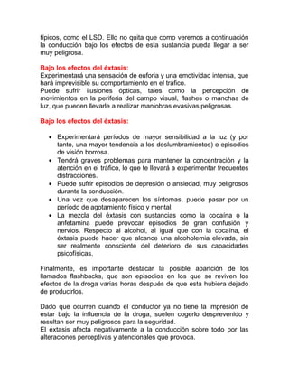típicos, como el LSD. Ello no quita que como veremos a continuación
la conducción bajo los efectos de esta sustancia pueda llegar a ser
muy peligrosa.
Bajo los efectos del éxtasis:
Experimentará una sensación de euforia y una emotividad intensa, que
hará imprevisible su comportamiento en el tráfico.
Puede sufrir ilusiones ópticas, tales como la percepción de
movimientos en la periferia del campo visual, flashes o manchas de
luz, que pueden llevarle a realizar maniobras evasivas peligrosas.
Bajo los efectos del éxtasis:
• Experimentará períodos de mayor sensibilidad a la luz (y por
tanto, una mayor tendencia a los deslumbramientos) o episodios
de visión borrosa.
• Tendrá graves problemas para mantener la concentración y la
atención en el tráfico, lo que te llevará a experimentar frecuentes
distracciones.
• Puede sufrir episodios de depresión o ansiedad, muy peligrosos
durante la conducción.
• Una vez que desaparecen los síntomas, puede pasar por un
período de agotamiento físico y mental.
• La mezcla del éxtasis con sustancias como la cocaína o la
anfetamina puede provocar episodios de gran confusión y
nervios. Respecto al alcohol, al igual que con la cocaína, el
éxtasis puede hacer que alcance una alcoholemia elevada, sin
ser realmente consciente del deterioro de sus capacidades
psicofísicas.
Finalmente, es importante destacar la posible aparición de los
llamados flashbacks, que son episodios en los que se reviven los
efectos de la droga varias horas después de que esta hubiera dejado
de producirlos.
Dado que ocurren cuando el conductor ya no tiene la impresión de
estar bajo la influencia de la droga, suelen cogerlo desprevenido y
resultan ser muy peligrosos para la seguridad.
El éxtasis afecta negativamente a la conducción sobre todo por las
alteraciones perceptivas y atencionales que provoca.

 