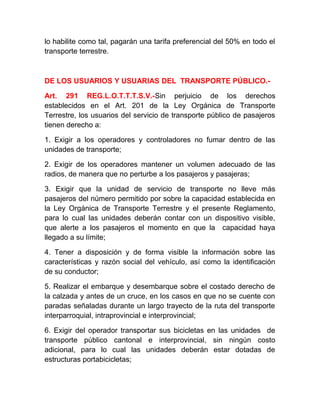 lo habilite como tal, pagarán una tarifa preferencial del 50% en todo el
transporte terrestre.

DE LOS USUARIOS Y USUARIAS DEL TRANSPORTE PÚBLICO.Art. 291 REG.L.O.T.T.T.S.V.-Sin perjuicio de los derechos
establecidos en el Art. 201 de la Ley Orgánica de Transporte
Terrestre, los usuarios del servicio de transporte público de pasajeros
tienen derecho a:
1. Exigir a los operadores y controladores no fumar dentro de las
unidades de transporte;
2. Exigir de los operadores mantener un volumen adecuado de las
radios, de manera que no perturbe a los pasajeros y pasajeras;
3. Exigir que la unidad de servicio de transporte no lleve más
pasajeros del número permitido por sobre la capacidad establecida en
la Ley Orgánica de Transporte Terrestre y el presente Reglamento,
para lo cual las unidades deberán contar con un dispositivo visible,
que alerte a los pasajeros el momento en que la capacidad haya
llegado a su límite;
4. Tener a disposición y de forma visible la información sobre las
características y razón social del vehículo, así como la identificación
de su conductor;
5. Realizar el embarque y desembarque sobre el costado derecho de
la calzada y antes de un cruce, en los casos en que no se cuente con
paradas señaladas durante un largo trayecto de la ruta del transporte
interparroquial, intraprovincial e interprovincial;
6. Exigir del operador transportar sus bicicletas en las unidades de
transporte público cantonal e interprovincial, sin ningún costo
adicional, para lo cual las unidades deberán estar dotadas de
estructuras portabicicletas;

 