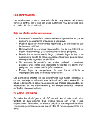 LAS ANFETAMINAS
Las anfetaminas producen una estimulación muy intensa del sistema
nervioso central, por lo que son unas sustancias muy peligrosas para
la conducción de un vehículo.
Bajo los efectos de las anfetaminas:
• La sensación de euforia que experimentará puede hacer que se
comporte de una forma impaciente o impulsiva.
• Pueden aparecer movimientos repetitivos y estereotipados que
limitan su movilidad.
• Sobrevalorará sus propias capacidades, por lo que tolerará un
mayor nivel de riesgo y su conducción será más peligrosa.
• Disminuirá su sensación de fatiga, pudiendo llegar incluso a un
agotamiento agudo de graves consecuencias tanto para su salud
como para la seguridad en el tráfico.
• Se retrasará la aparición del sueño, pudiendo presentarse
pasadas unas horas una irresistible necesidad de dormir muy
peligrosa para la conducción (efecto rebote).
• Puede llegar a comportarse de una forma violenta o
incomprensible para los demás conductores.
Los principales efectos de las anfetaminas que hacen peligrosa la
conducción bajo su influencia son: la disminución de la sensación de
fatiga y del sueño, la sobrevaloración de sus propias capacidades, las
alteraciones en los movimientos y los comportamientos violentos
contra los otros conductores.
EL ÁCIDO LISÉRGICO
De todos los alucinógenos, el LSD no sólo es el más usado sino
también el más potente. Sus efectos físicos son leves y casi
inapreciables. En cambio, los efectos psíquicos son de gran intensidad
y se inician generalmente entre los 45 y los 60 minutos posteriores a la
toma.

 