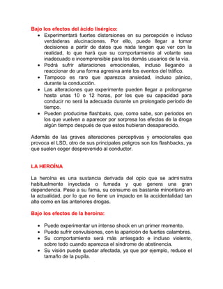 Bajo los efectos del ácido lisérgico:
• Experimentará fuertes distorsiones en su percepción e incluso
verdaderas alucinaciones. Por ello, puede llegar a tomar
decisiones a partir de datos que nada tengan que ver con la
realidad, lo que hará que su comportamiento al volante sea
inadecuado e incomprensible para los demás usuarios de la vía.
• Podrá sufrir alteraciones emocionales, incluso llegando a
reaccionar de una forma agresiva ante los eventos del tráfico.
• Tampoco es raro que aparezca ansiedad, incluso pánico,
durante la conducción.
• Las alteraciones que experimente pueden llegar a prolongarse
hasta unas 10 o 12 horas, por los que su capacidad para
conducir no será la adecuada durante un prolongado período de
tiempo.
• Pueden producirse flashbaks, que, como sabe, son periodos en
los que vuelven a aparecer por sorpresa los efectos de la droga
algún tiempo después de que estos hubieran desaparecido.
Además de las graves alteraciones perceptivas y emocionales que
provoca el LSD, otro de sus principales peligros son los flashbacks, ya
que suelen coger desprevenido al conductor.
LA HEROÍNA
La heroína es una sustancia derivada del opio que se administra
habitualmente inyectada o fumada y que genera una gran
dependencia. Pese a su fama, su consumo es bastante minoritario en
la actualidad, por lo que no tiene un impacto en la accidentalidad tan
alto como en las anteriores drogas.
Bajo los efectos de la heroína:
• Puede experimentar un intenso shock en un primer momento.
• Puede sufrir convulsiones, con la aparición de fuertes calambres.
• Su comportamiento será más arriesgado e incluso violento,
sobre todo cuando aparezca el síndrome de abstinencia.
• Su visión puede quedar afectada, ya que por ejemplo, reduce el
tamaño de la pupila.

 