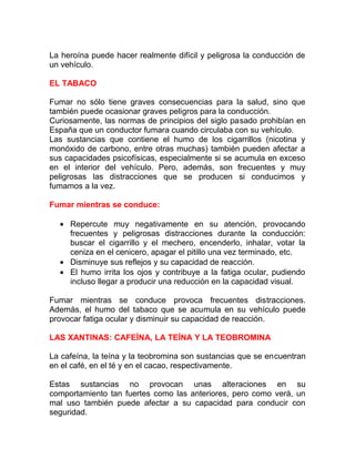 La heroína puede hacer realmente difícil y peligrosa la conducción de
un vehículo.
EL TABACO
Fumar no sólo tiene graves consecuencias para la salud, sino que
también puede ocasionar graves peligros para la conducción.
Curiosamente, las normas de principios del siglo pasado prohibían en
España que un conductor fumara cuando circulaba con su vehículo.
Las sustancias que contiene el humo de los cigarrillos (nicotina y
monóxido de carbono, entre otras muchas) también pueden afectar a
sus capacidades psicofísicas, especialmente si se acumula en exceso
en el interior del vehículo. Pero, además, son frecuentes y muy
peligrosas las distracciones que se producen si conducimos y
fumamos a la vez.
Fumar mientras se conduce:
• Repercute muy negativamente en su atención, provocando
frecuentes y peligrosas distracciones durante la conducción:
buscar el cigarrillo y el mechero, encenderlo, inhalar, votar la
ceniza en el cenicero, apagar el pitillo una vez terminado, etc.
• Disminuye sus reflejos y su capacidad de reacción.
• El humo irrita los ojos y contribuye a la fatiga ocular, pudiendo
incluso llegar a producir una reducción en la capacidad visual.
Fumar mientras se conduce provoca frecuentes distracciones.
Además, el humo del tabaco que se acumula en su vehículo puede
provocar fatiga ocular y disminuir su capacidad de reacción.
LAS XANTINAS: CAFEÍNA, LA TEÍNA Y LA TEOBROMINA
La cafeína, la teína y la teobromina son sustancias que se encuentran
en el café, en el té y en el cacao, respectivamente.
Estas sustancias no provocan unas alteraciones en su
comportamiento tan fuertes como las anteriores, pero como verá, un
mal uso también puede afectar a su capacidad para conducir con
seguridad.

 