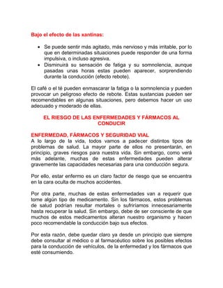 Bajo el efecto de las xantinas:
• Se puede sentir más agitado, más nervioso y más irritable, por lo
que en determinadas situaciones puede responder de una forma
impulsiva, o incluso agresiva.
• Disminuirá su sensación de fatiga y su somnolencia, aunque
pasadas unas horas estas pueden aparecer, sorprendiendo
durante la conducción (efecto rebote).
El café o el té pueden enmascarar la fatiga o la somnolencia y pueden
provocar un peligroso efecto de rebote. Estas sustancias pueden ser
recomendables en algunas situaciones, pero debemos hacer un uso
adecuado y moderado de ellas.
EL RIESGO DE LAS ENFERMEDADES Y FÁRMACOS AL
CONDUCIR
ENFERMEDAD, FÁRMACOS Y SEGURIDAD VIAL
A lo largo de la vida, todos vamos a padecer distintos tipos de
problemas de salud. La mayor parte de ellos no presentarán, en
principio, graves riesgos para nuestra vida. Sin embargo, como verá
más adelante, muchas de estas enfermedades pueden alterar
gravemente las capacidades necesarias para una conducción segura.
Por ello, estar enfermo es un claro factor de riesgo que se encuentra
en la cara oculta de muchos accidentes.
Por otra parte, muchas de estas enfermedades van a requerir que
tome algún tipo de medicamento. Sin los fármacos, estos problemas
de salud podrían resultar mortales o sufriríamos innecesariamente
hasta recuperar la salud. Sin embargo, debe de ser consciente de que
muchos de estos medicamentos alteran nuestro organismo y hacen
poco recomendable la conducción bajo sus efectos.
Por esta razón, debe quedar claro ya desde un principio que siempre
debe consultar al médico o al farmacéutico sobre los posibles efectos
para la conducción de vehículos, de la enfermedad y los fármacos que
esté consumiendo.

 