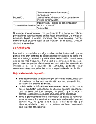 Distracciones (ensimismamiento) /
Somnolencia /
Depresión.
Lentitud dé movimientos / Comportamiento
errático o imprevisible.
Impulsividad / Pérdida de concentración /
Trastornos de ansiedad Pérdida de atención.
Agresividad
Si cumple adecuadamente con su tratamiento y torna las debidas
precauciones (especialmente en las fases sintomáticas), el riesgo de
accidente bajará a niveles normales. En caso contrario, muchas
enfermedades pueden llegar a ser mortales en el tráfico. Consulte
siempre a su médico.
LA DEPRESIÓN
Los trastornos mentales son algo mucho más habituales de lo que se
piensa. Una gran cantidad de personas padecerá alguno de estos problemas a lo largo de su vida y, entre ellos, la depresión destaca como
uno de los más frecuentes. Como verá a continuación, la depresión
puede provocar graves alteraciones en casi todas las capacidades
implicadas en la conducción de vehículos, pudiendo tener
consecuencias graves y directas sobre la seguridad en la circulación.
Bajo el efecto de la depresión:
• Son frecuentes las distracciones por ensimismamiento, dado que
el conductor centra toda su atención en sus pensamientos y
desatiende el entorno del tráfico.
• La búsqueda de información relevante es menos activa, por lo
que el conductor puede tardar en detectar sucesos importantes
para la seguridad (por ejemplo, un peatón que irrumpe la
calzada), especialmente en las situaciones más complejas.
• Todo el procesamiento de la información de tráfico se hace más
lento. Además, los conductores con esta enfermedad pueden
sentirse muy inseguros a la hora de tomar decisiones (por
ejemplo, adelantar o no) y comportarse de forma inesperada
para los otros conductores.

 