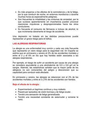 • Es más propenso a los efectos de la somnolencia y de la fatiga,
por lo que conducir de noche, en entornos monótonos o durante
muchas horas es especialmente peligroso.
• Son frecuentes la irritabilidad y los síntomas de ansiedad, por lo
que sucesos aparentemente sin importancia pueden provocar
reacciones impulsivas y desproporcionadas hacia los otros
conductores.
• Es frecuente el consumo de fármacos e incluso de alcohol, lo
que incrementa claramente el riesgo de accidente.
Una depresión no tratada sin las debidas precauciones puede
representar un grave riesgo para el tráfico.
LAS ALERGIAS RESPIRATORIAS
La alergia es una enfermedad muy común y cada vez más frecuente
que representa un claro riesgo para la seguridad vial. En España se
estima que en primavera y verano el 2% de los accidentes mortales y
entre el 2 y el 5% en los que hay heridos están asociados a las
alergias respiratorias.
.
Por ejemplo, el riesgo de sufrir un accidente por causa de una alergia
se considera equivalente a una alcoholemia de 0,5 o 0,6 gr/l en la
sangre. Además, las estadísticas señalan que la mayor parte de los
alérgicos no son conscientes del peligro y desconocen que su
capacidad para conducir está afectada.
En primavera y verano, las alergias se relacionan con el 2% de los
accidentes mortales y entre el 2 y 5% de los accidentes con heridos.
Bajo el efecto de la alergia:
•
•
•
•

Experimentará un lagrimeo continuo y muy molesto.
Pasará por episodios de visión borrosa y de fatiga ocular.
Tendrá una sensación de fatiga generalizada.
Tendrá una necesidad constante de estornudar y sonarse la
nariz.

 