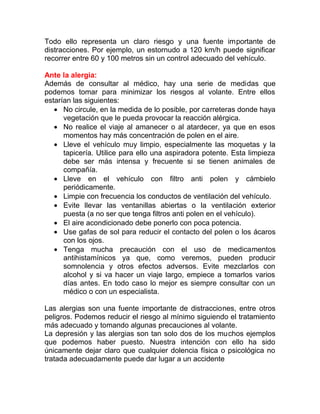 Todo ello representa un claro riesgo y una fuente importante de
distracciones. Por ejemplo, un estornudo a 120 km/h puede significar
recorrer entre 60 y 100 metros sin un control adecuado del vehículo.
Ante la alergia:
Además de consultar al médico, hay una serie de medidas que
podemos tomar para minimizar los riesgos al volante. Entre ellos
estarían las siguientes:
• No circule, en la medida de lo posible, por carreteras donde haya
vegetación que le pueda provocar la reacción alérgica.
• No realice el viaje al amanecer o al atardecer, ya que en esos
momentos hay más concentración de polen en el aire.
• Lleve el vehículo muy limpio, especialmente las moquetas y la
tapicería. Utilice para ello una aspiradora potente. Esta limpieza
debe ser más intensa y frecuente si se tienen animales de
compañía.
• Lleve en el vehículo con filtro anti polen y cámbielo
periódicamente.
• Limpie con frecuencia los conductos de ventilación del vehículo.
• Evite llevar las ventanillas abiertas o la ventilación exterior
puesta (a no ser que tenga filtros anti polen en el vehículo).
• El aire acondicionado debe ponerlo con poca potencia.
• Use gafas de sol para reducir el contacto del polen o los ácaros
con los ojos.
• Tenga mucha precaución con el uso de medicamentos
antihistamínicos ya que, como veremos, pueden producir
somnolencia y otros efectos adversos. Evite mezclarlos con
alcohol y si va hacer un viaje largo, empiece a tomarlos varios
días antes. En todo caso lo mejor es siempre consultar con un
médico o con un especialista.
Las alergias son una fuente importante de distracciones, entre otros
peligros. Podemos reducir el riesgo al mínimo siguiendo el tratamiento
más adecuado y tomando algunas precauciones al volante.
La depresión y las alergias son tan solo dos de los muchos ejemplos
que podemos haber puesto. Nuestra intención con ello ha sido
únicamente dejar claro que cualquier dolencia física o psicológica no
tratada adecuadamente puede dar lugar a un accidente

 