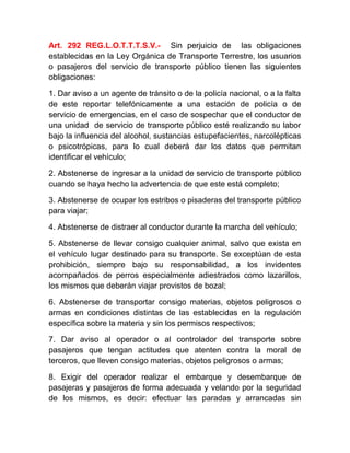 Art. 292 REG.L.O.T.T.T.S.V.- Sin perjuicio de las obligaciones
establecidas en la Ley Orgánica de Transporte Terrestre, los usuarios
o pasajeros del servicio de transporte público tienen las siguientes
obligaciones:
1. Dar aviso a un agente de tránsito o de la policía nacional, o a la falta
de este reportar telefónicamente a una estación de policía o de
servicio de emergencias, en el caso de sospechar que el conductor de
una unidad de servicio de transporte público esté realizando su labor
bajo la influencia del alcohol, sustancias estupefacientes, narcolépticas
o psicotrópicas, para lo cual deberá dar los datos que permitan
identificar el vehículo;
2. Abstenerse de ingresar a la unidad de servicio de transporte público
cuando se haya hecho la advertencia de que este está completo;
3. Abstenerse de ocupar los estribos o pisaderas del transporte público
para viajar;
4. Abstenerse de distraer al conductor durante la marcha del vehículo;
5. Abstenerse de llevar consigo cualquier animal, salvo que exista en
el vehículo lugar destinado para su transporte. Se exceptúan de esta
prohibición, siempre bajo su responsabilidad, a los invidentes
acompañados de perros especialmente adiestrados como lazarillos,
los mismos que deberán viajar provistos de bozal;
6. Abstenerse de transportar consigo materias, objetos peligrosos o
armas en condiciones distintas de las establecidas en la regulación
específica sobre la materia y sin los permisos respectivos;
7. Dar aviso al operador o al controlador del transporte sobre
pasajeros que tengan actitudes que atenten contra la moral de
terceros, que lleven consigo materias, objetos peligrosos o armas;
8. Exigir del operador realizar el embarque y desembarque de
pasajeras y pasajeros de forma adecuada y velando por la seguridad
de los mismos, es decir: efectuar las paradas y arrancadas sin

 