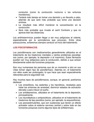 conductor (como la conducción nocturna o los entornos
monótonos).
• Tardará más tiempo en tomar una decisión y en llevarla a cabo,
además de que será más probable que tome una decisión
errónea.
• Le resultará más difícil mantener la concentración en la
conducción.
• Será más probable que invada el carril Contrario y que no
aprecie bien las distancias.
Los antihistamínicos pueden llegar a ser muy peligrosos al volante,
especialmente por la somnolencia que provocan. Entre otras
precauciones, evitaremos siempre conducir al inicio del tratamiento.
LOS PSICOFÁRMACOS.
Los psicofármacos son medicamentos generalmente utilizados en el
tratamiento de los trastornos mentales y ciertos problemas psicológicos (como, por ejemplo, la depresión o el insomnio). Estos fármacos
pueden ser muy peligrosos para la conducción, debido a que actúan
directamente sobre las funciones psíquicas.
Son muy numerosas las personas que de un momento a otro en sus
vidas toman algún tipo de psicofármaco. Además en, el tratamiento
con ellos suele ser prolongado, lo que hace que sean especialmente
relevantes para la seguridad vial.
Hay muchos tipos de psicofármacos, aunque, en general, podríamos
destacar:
• Los ansiolíticos, los sedantes y los hipnóticos, recetados para
tratar los síntomas de ansiedad, disminuir estados de activación
elevada y para inducir al sueño.
• Los antidepresivos, utilizados en el tratamiento de la depresión,
principalmente.
• Los neurolépticos o antipsicóticos, utilizados en el tratamiento de
trastornos de tipo psicótico (como, por ejemplo, la esquizofrenia).
• Los psicoestimulantes, que son sustancias que tienen un efecto
activador sobre el sistema nervioso central y sobre todo en las
funciones psíquicas (como algunos tipos de anfetaminas).

 