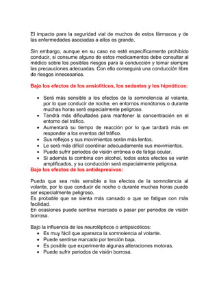 El impacto para la seguridad vial de muchos de estos fármacos y de
las enfermedades asociadas a ellos es grande.
Sin embargo, aunque en su caso no esté específicamente prohibido
conducir, si consume alguno de estos medicamentos debe consultar al
médico sobre los posibles riesgos para la conducción y tomar siempre
las precauciones adecuadas. Con ello conseguirá una conducción libre
de riesgos innecesarios.
Bajo los efectos de los ansiolíticos, los sedantes y los hipnóticos:
• Será más sensible a los efectos de la somnolencia al volante,
por lo que conducir de noche, en entornos monótonos o durante
muchas horas será especialmente peligroso.
• Tendrá más dificultades para mantener la concentración en el
entorno del tráfico.
• Aumentará su tiempo de reacción por lo que tardará más en
responder a los eventos del tráfico.
• Sus reflejos y sus movimientos serán más lentos.
• Le será más difícil coordinar adecuadamente sus movimientos.
• Puede sufrir periodos de visión errónea o de fatiga ocular.
• Si además la combina con alcohol, todos estos efectos se verán
amplificados, y su conducción será especialmente peligrosa.
Bajo los efectos de los antidepresivos:
Pueda que sea más sensible a los efectos de la somnolencia al
volante, por lo que conducir de noche o durante muchas horas puede
ser especialmente peligroso.
Es probable que se sienta más cansado o que se fatigue con más
facilidad.
En ocasiones puede sentirse marcado o pasar por periodos de visión
borrosa.
Bajo la influencia de los neurolépticos o antipsicóticos:
• Es muy fácil que aparezca la somnolencia al volante.
• Puede sentirse marcado por tención baja.
• Es posible que experimente algunas alteraciones motoras.
• Puede sufrir periodos de visión borrosa.

 