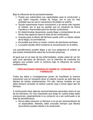 Bajo la influencia de los psicoestimulantes:
• Pueda que sobrevalore sus capacidades para la conducción y
que tolere mayores niveles de riesgo, por lo que es más
probable que se vea en situaciones de peligro al volante.
• Quizás experimente mayor nerviosismo y se sienta más inquieto
al volante, por lo que es posible que se comporte de forma
impulsiva o imprevisible para los demás conductores.
• En determinadas situaciones, puede llegar a comportarse de una
forma más agresiva hacia el resto de los conductores.
• Cuando pase el efecto del fármaco puede sufrir un efecto rebote
de la fatiga y la somnolencia.
• Es posible que tome un mayor número de decisiones erróneas.
• Le puede resultar difícil mantener la concentración en el tráfico.
Los psicofármacos pueden llegar a ser muy peligrosos al volante ya
que actúan directamente sobre las funciones psíquicas.
Al igual que en el caso de las enfermedades, acaba usted de ver tan
solo unos ejemplos de fármacos, con la intención de mostrarle los
peligros que pueden sufrir si conduce bajo la influencia de ciertos
medicamentos.
PRECAUCIONES GENERALES SOBRE EL CONSUMO DE
FÁRMACOS
Todos los datos e investigaciones ponen de manifiesto la enorme
precaución que es necesario tener al volante cuando se está bajo los
efectos de ciertos medicamentos. Por ello, hemos insistido en que
debe siempre consultar al médico cuando vaya a tomar algún tipo de
fármaco.
A continuación tiene algunas recomendaciones generales sobre el uso
de los fármacos. Es muy importante que tenga en cuenta todas estas
precauciones, especialmente si su consumo va a ser continuado si se
trata de psicofármacos.
• Nunca debe consumir un fármaco si no es por recomendación de
un especialista. Además, debe consultar siempre qué efectos
secundarios pueden afectar a la conducción.

 