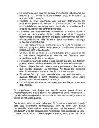 • Es importante que siga con mucha precisión las indicaciones del
médico y no cambie la dosis recomendada, ni la forma de
administración prescrita.
• También es muy importante que lea con detenimiento los
prospectos, prestando atención a la composición, las posibles
compatibilidades, las indicaciones, las dosis recomendadas, los
efectos adversos y las contraindicaciones.
• Debemos ser especialmente cuidadosos, e incluso evitar la
conducción en la medida de lo posible, al principio de algunos
tratamientos o si nos cambian de dosis. Normalmente, los efectos secundarios son más fuertes en estos momentos, hasta que
el cuerpo se acostumbre.
• No debe realizar mezclas de fármacos si no se lo ha indicado el
médico, ya que pueden tener efectos combinados altamente
peligrosos para lo conducción.
• En muchos casos no debe tomar alcohol cuando esté siguiendo
el tratamiento, especialmente cuando los fármacos sean
ansiolíticos, sedantes o hipnóticos.
• Hay otras sustancias, como el café u otras drogas, que también
pueden alterar notablemente los efectos de los medicamentos.
• Existen diferencias individuales muy importantes en los efectos
que pueden producir los fármacos. No todas las personas
reaccionan ante estas sustancias de la misma manera.
• El estado físico y otras circunstancias (por ejemplo, estar en
ayunas, fatigado o sufrir trastornos orgánicos, entre otras)
pueden variar el efecto de los fármacos.
• La utilización de ciertos fármacos pueden llegar a generar
dependencia.
Es importante que tenga en cuenta estas precauciones y
recomendaciones, sobre todo si es profesional de la conducción, si
maneja vehículos pesados, transporte de mercancías peligrosas o se
dedica al transporte público.
No se trata, salvo en caso extremos, de renunciar a conducir cuando
está bajo tratamiento farmacológico, sino de tener una actitud
responsable, informándose acerca de sus posibles efectos sobre la
conducción y de las precauciones necesarias para garantizar la seguridad en la circulación. De ello depende su seguridad y también la de

 