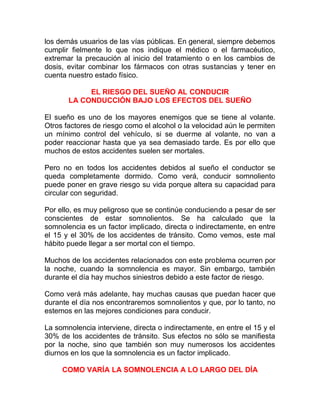 los demás usuarios de las vías públicas. En general, siempre debemos
cumplir fielmente lo que nos indique el médico o el farmacéutico,
extremar la precaución al inicio del tratamiento o en los cambios de
dosis, evitar combinar los fármacos con otras sustancias y tener en
cuenta nuestro estado físico.
EL RIESGO DEL SUEÑO AL CONDUCIR
LA CONDUCCIÓN BAJO LOS EFECTOS DEL SUEÑO
El sueño es uno de los mayores enemigos que se tiene al volante.
Otros factores de riesgo como el alcohol o la velocidad aún le permiten
un mínimo control del vehículo, si se duerme al volante, no van a
poder reaccionar hasta que ya sea demasiado tarde. Es por ello que
muchos de estos accidentes suelen ser mortales.
Pero no en todos los accidentes debidos al sueño el conductor se
queda completamente dormido. Como verá, conducir somnoliento
puede poner en grave riesgo su vida porque altera su capacidad para
circular con seguridad.
Por ello, es muy peligroso que se continúe conduciendo a pesar de ser
conscientes de estar somnolientos. Se ha calculado que la
somnolencia es un factor implicado, directa o indirectamente, en entre
el 15 y el 30% de los accidentes de tránsito. Como vemos, este mal
hábito puede llegar a ser mortal con el tiempo.
Muchos de los accidentes relacionados con este problema ocurren por
la noche, cuando la somnolencia es mayor. Sin embargo, también
durante el día hay muchos siniestros debido a este factor de riesgo.
Como verá más adelante, hay muchas causas que puedan hacer que
durante el día nos encontraremos somnolientos y que, por lo tanto, no
estemos en las mejores condiciones para conducir.
La somnolencia interviene, directa o indirectamente, en entre el 15 y el
30% de los accidentes de tránsito. Sus efectos no sólo se manifiesta
por la noche, sino que también son muy numerosos los accidentes
diurnos en los que la somnolencia es un factor implicado.
COMO VARÍA LA SOMNOLENCIA A LO LARGO DEL DÍA

 