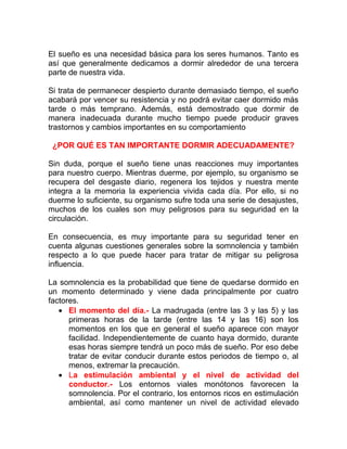 El sueño es una necesidad básica para los seres humanos. Tanto es
así que generalmente dedicamos a dormir alrededor de una tercera
parte de nuestra vida.
Si trata de permanecer despierto durante demasiado tiempo, el sueño
acabará por vencer su resistencia y no podrá evitar caer dormido más
tarde o más temprano. Además, está demostrado que dormir de
manera inadecuada durante mucho tiempo puede producir graves
trastornos y cambios importantes en su comportamiento
¿POR QUÉ ES TAN IMPORTANTE DORMIR ADECUADAMENTE?
Sin duda, porque el sueño tiene unas reacciones muy importantes
para nuestro cuerpo. Mientras duerme, por ejemplo, su organismo se
recupera del desgaste diario, regenera los tejidos y nuestra mente
integra a la memoria la experiencia vivida cada día. Por ello, si no
duerme lo suficiente, su organismo sufre toda una serie de desajustes,
muchos de los cuales son muy peligrosos para su seguridad en la
circulación.
En consecuencia, es muy importante para su seguridad tener en
cuenta algunas cuestiones generales sobre la somnolencia y también
respecto a lo que puede hacer para tratar de mitigar su peligrosa
influencia.
La somnolencia es la probabilidad que tiene de quedarse dormido en
un momento determinado y viene dada principalmente por cuatro
factores.
• El momento del día.- La madrugada (entre las 3 y las 5) y las
primeras horas de la tarde (entre las 14 y las 16) son los
momentos en los que en general el sueño aparece con mayor
facilidad. Independientemente de cuanto haya dormido, durante
esas horas siempre tendrá un poco más de sueño. Por eso debe
tratar de evitar conducir durante estos periodos de tiempo o, al
menos, extremar la precaución.
• La estimulación ambiental y el nivel de actividad del
conductor.- Los entornos viales monótonos favorecen la
somnolencia. Por el contrario, los entornos ricos en estimulación
ambiental, así como mantener un nivel de actividad elevado

 