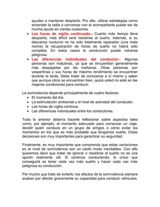 ayudan a mantener despierto. Por ello, utilizar estrategias como
encender la radio o conversar con el acompañante puede ser de
mucha ayuda en ciertas ocasiones.
• Las horas de vigilia continuada.- Cuanto más tiempo lleve
despierto, más difícil será resistirse al sueño. Además, si su
descanso nocturno no ha sido totalmente reparador (una mala
noche) la recuperación de horas de sueño no habrá sido
completa. En estos casos la conducción puede volverse
peligrosa.
• Las diferencias individuales del conductor.- Algunas
personas son matutinas, ya que se encuentran generalmente
más despejadas por las mañanas. Otras personas son
vespertinas y sus horas de máximo rendimiento se encuentran
durante la tarde. Debe tratar de conocerse a sí mismo y saber
que aunque otros se encuentren bien, quizá usted no esté en las
mejores condiciones para conducir.
La somnolencia depende principalmente de cuatro factores:
• El momento del día.
• La estimulación ambiental y el nivel de actividad del conductor.
• Las horas de vigilia continua.
• Las diferencias individuales entre los conductores.
Todo lo anterior debería hacerle reflexionar sobre aspectos tales
como, por ejemplo, el momento adecuado para comenzar un viaje,
decidir quién conduce en un grupo de amigos o cómo evitar los
momentos en los que es más probable que tengamos sueño. Estas
decisiones son muy importantes para garantizar su seguridad.
Finalmente, es muy importante que comprenda que estas variaciones
en el nivel de somnolencia son un cierto modo inevitables. Con ello
queremos decir que tratar de ignorar o resistirse al sueño no es una
opción realmente útil. Si continúa conduciendo, lo único que
conseguirá es tener cada vez más sueño y hacer cada vez más
peligrosa su conducción.
Por mucho que trate de evitarlo, los efectos de la somnolencia siempre
acaban por afectar gravemente su capacidad para conducir vehículos.

 