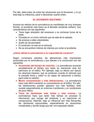 Por ello, debe tratar de evitar las situaciones que la favorecen, y sí ya
está bajo su influencia, parar a descansar cuanto antes.
EL ACCIDENTE SOLITARIO
Aunque los efectos de la somnolencia se manifiestan de muy diversas
formas, el accidente más típico es el llamado accidente solitario. Sus
características son las siguientes:
• Tiene lugar alrededor del amanecer o en primeras horas de la
tarde.
• Consiste en un único vehículo que se sale de la calzada.
• Se produce a altas velocidades.
• Suele ser de gravedad.
• El conductor va solo en el vehículo.
• No se encuentran indicios de intentos por evitar el accidente.
¿Cómo afecta la somnolencia a su capacidad de conducir?
Según numerosos estudios, las alteraciones más importantes
producidas por la somnolencia y que afectan a la conducción son las
siguientes:
• Incremento del tiempo de reacción.- La somnolencia aumenta
sensiblemente el tiempo que tarda en reaccionar ante los
estímulos en el tráfico. Por ejemplo, bajo su efecto son típicos
los alcances traseros, que se producen cuando el vehículo que
le precede frena y usted no es capaz de reaccionar a tiempo
para evitar la colisión.
• Menor concentración y más distracciones.- La somnolencia
hace más difícil mantener su concentración en el tráfico. Por ello,
las distracciones pueden aparecer con más facilidad. Esto
sucede especialmente en entornos monótonos y en condiciones
de poco tráfico.
• Toma de decisiones más lentas y más errores.- La
somnolencia hace que tarde más tiempo en procesar la
información que recoge del ambiente y en reaccionar en
consecuencia. Además, bajo su influencia son más frecuentes
las decisiones equivocadas, especialmente en situaciones
complicadas y donde tenga que dar una respuesta rápida.

 