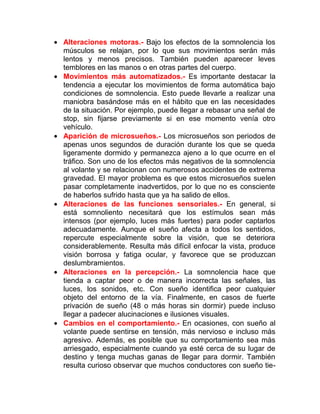 • Alteraciones motoras.- Bajo los efectos de la somnolencia los
músculos se relajan, por lo que sus movimientos serán más
lentos y menos precisos. También pueden aparecer leves
temblores en las manos o en otras partes del cuerpo.
• Movimientos más automatizados.- Es importante destacar la
tendencia a ejecutar los movimientos de forma automática bajo
condiciones de somnolencia. Esto puede llevarle a realizar una
maniobra basándose más en el hábito que en las necesidades
de la situación. Por ejemplo, puede llegar a rebasar una señal de
stop, sin fijarse previamente si en ese momento venía otro
vehículo.
• Aparición de microsueños.- Los microsueños son periodos de
apenas unos segundos de duración durante los que se queda
ligeramente dormido y permanezca ajeno a lo que ocurre en el
tráfico. Son uno de los efectos más negativos de la somnolencia
al volante y se relacionan con numerosos accidentes de extrema
gravedad. El mayor problema es que estos microsueños suelen
pasar completamente inadvertidos, por lo que no es consciente
de haberlos sufrido hasta que ya ha salido de ellos.
• Alteraciones de las funciones sensoriales.- En general, si
está somnoliento necesitará que los estímulos sean más
intensos (por ejemplo, luces más fuertes) para poder captarlos
adecuadamente. Aunque el sueño afecta a todos los sentidos,
repercute especialmente sobre la visión, que se deteriora
considerablemente. Resulta más difícil enfocar la vista, produce
visión borrosa y fatiga ocular, y favorece que se produzcan
deslumbramientos.
• Alteraciones en la percepción.- La somnolencia hace que
tienda a captar peor o de manera incorrecta las señales, las
luces, los sonidos, etc. Con sueño identifica peor cualquier
objeto del entorno de la vía. Finalmente, en casos de fuerte
privación de sueño (48 o más horas sin dormir) puede incluso
llegar a padecer alucinaciones e ilusiones visuales.
• Cambios en el comportamiento.- En ocasiones, con sueño al
volante puede sentirse en tensión, más nervioso e incluso más
agresivo. Además, es posible que su comportamiento sea más
arriesgado, especialmente cuando ya esté cerca de su lugar de
destino y tenga muchas ganas de llegar para dormir. También
resulta curioso observar que muchos conductores con sueño tie-

 