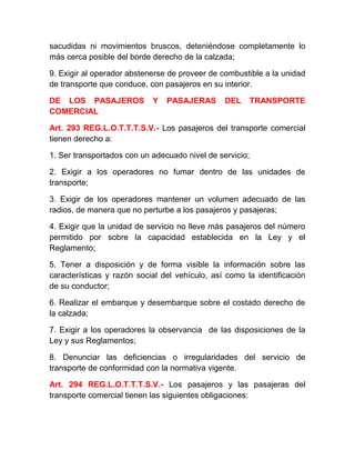 sacudidas ni movimientos bruscos, deteniéndose completamente lo
más cerca posible del borde derecho de la calzada;
9. Exigir al operador abstenerse de proveer de combustible a la unidad
de transporte que conduce, con pasajeros en su interior.
DE LOS PASAJEROS
COMERCIAL

Y

PASAJERAS

DEL

TRANSPORTE

Art. 293 REG.L.O.T.T.T.S.V.- Los pasajeros del transporte comercial
tienen derecho a:
1. Ser transportados con un adecuado nivel de servicio;
2. Exigir a los operadores no fumar dentro de las unidades de
transporte;
3. Exigir de los operadores mantener un volumen adecuado de las
radios, de manera que no perturbe a los pasajeros y pasajeras;
4. Exigir que la unidad de servicio no lleve más pasajeros del número
permitido por sobre la capacidad establecida en la Ley y el
Reglamento;
5. Tener a disposición y de forma visible la información sobre las
características y razón social del vehículo, así como la identificación
de su conductor;
6. Realizar el embarque y desembarque sobre el costado derecho de
la calzada;
7. Exigir a los operadores la observancia de las disposiciones de la
Ley y sus Reglamentos;
8. Denunciar las deficiencias o irregularidades del servicio de
transporte de conformidad con la normativa vigente.
Art. 294 REG.L.O.T.T.T.S.V.- Los pasajeros y las pasajeras del
transporte comercial tienen las siguientes obligaciones:

 