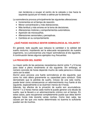 nen tendencia a ocupar el centro de la calzada o irse hacia la
izquierda (quizá por el miedo a salirse por la derecha).
La somnolencia provoca principalmente las siguientes alteraciones:
• Incrementos en el tiempo de reacción.
• Menor concentración y más distracciones.
• Más lentitud y más errores en la toma de decisiones.
• Alteraciones motoras y comportamientos automáticos.
• Aparición de microsueños.
• Alteraciones sensoriales y perceptivas.
• Cambios en su comportamiento
¿QUÉ PUEDE HACERLE SENTIR SOMNOLENCIA AL VOLANTE?
En general, todo aquello que reduzca la cantidad o la calidad del
sueño nocturno, impidiendo así la adecuada recuperación de nuestro
organismo, va a provocarnos una mayor somnolencia al día siguiente.
A continuación tienes algunos ejemplos muy frecuentes:
LA PRIVACIÓN DEL SUEÑO
La mayor parte de las personas necesitamos dormir entre 7 y 9 horas
para estar a pleno rendimiento al día siguiente. Sin embargo, el
número concreto de horas depende mucho de cada persona e incluso
varía con la edad.
Dormir poco provoca una fuerte somnolencia al día siguiente, que
como ha visto altera gravemente su capacidad para conducir. Está
demostrado que la pérdida de sueño, incluso de una sola noche,
puede tener como consecuencia un adormecimiento muy fuerte al día
siguiente, especialmente si se duermen menos de 4 horas.
Además, los efectos de la privación de sueño son acumulativos.
Dormir 1 o 2 horas menos cada noche le puede generar una deuda de
sueño, que le llevará a un adormecimiento crónico con el tiempo. En
estos casos, para recuperarse completamente pueda que deba dormir
algunas horas más durante varias noches. Como bien sabe, las
causas por las que una noche determinada no duerma lo suficiente
pueden ser de muchos.

 