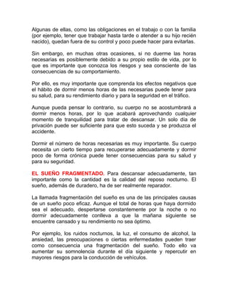 Algunas de ellas, como las obligaciones en el trabajo o con la familia
(por ejemplo, tener que trabajar hasta tarde o atender a su hijo recién
nacido), quedan fuera de su control y poco puede hacer para evitarlas.
Sin embargo, en muchas otras ocasiones, si no duerme las horas
necesarias es posiblemente debido a su propio estilo de vida, por lo
que es importante que conozca los riesgos y sea consciente de las
consecuencias de su comportamiento.
Por ello, es muy importante que comprenda los efectos negativos que
el hábito de dormir menos horas de las necesarias puede tener para
su salud, para su rendimiento diario y para la seguridad en el tráfico.
Aunque pueda pensar lo contrario, su cuerpo no se acostumbrará a
dormir menos horas, por lo que acabará aprovechando cualquier
momento de tranquilidad para tratar de descansar. Un solo día de
privación puede ser suficiente para que esto suceda y se produzca el
accidente.
Dormir el número de horas necesarias es muy importante. Su cuerpo
necesita un cierto tiempo para recuperarse adecuadamente y dormir
poco de forma crónica puede tener consecuencias para su salud y
para su seguridad.
EL SUEÑO FRAGMENTADO. Para descansar adecuadamente, tan
importante como la cantidad es la calidad del reposo nocturno. El
sueño, además de duradero, ha de ser realmente reparador.
La llamada fragmentación del sueño es una de las principales causas
de un sueño poco eficaz. Aunque el total de horas que haya dormido
sea el adecuado, despertarse constantemente por la noche o no
dormir adecuadamente conlleva a que la mañana siguiente se
encuentre cansado y su rendimiento no sea óptimo.
Por ejemplo, los ruidos nocturnos, la luz, el consumo de alcohol, la
ansiedad, las preocupaciones o ciertas enfermedades pueden traer
como consecuencia una fragmentación del sueño. Todo ello va
aumentar su somnolencia durante el día siguiente y repercutir en
mayores riesgos para la conducción de vehículos.

 