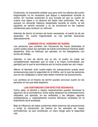 Finalmente, es importante señalar que para sufrir los efectos del sueño
fragmentado no es necesario que llegue a despertarse durante la
noche. En muchas ocasiones lo que sucede es que su sueño se
vuelva muy ligero y no alcance las fases más profundas. Por ello,
aunque no recuerde haberse despertado durante la noche, al día
siguiente se sentirá cansado y no se encontrará en las mejores
condiciones para conducir un vehículo.
Además de dormir el número de horas necesarias, el sueño ha de ser
reparador. Un sueño fragmentado no nos permite descansar
adecuadamente.
CAMBIOS EN EL HORARIO DE SUEÑO.
Las personas que cambian con frecuencia las horas dedicadas al
sueño suelen pasar por periodos de fuerte somnolencia mientras están
despiertos. Esto es habitual, por ejemplo, en los trabajadores con
turnos de trabajo.
Además, si han de dormir por el día, el sueño no suele ser
completamente reparador (por el ruido y la mayor luminosidad, por
ejemplo) por lo que la somnolencia por la noche puede ser aún mayor.
Alterar el llamado ciclo sueño-vigilia sin precauciones puede tener
consecuencias para la seguridad en el tráfico, por lo que las personas
que se ven obligadas a hacer esto deben extremar las precauciones.
Los cambios en el horario de dormir pueden provocar sueño en los
periodos en los que esté despierto.
LAS SUSTANCIAS CON EFECTOS SEDANTES.
Como sabe, el alcohol y ciertos medicamentos pueden favorecer la
aparición de la somnolencia. Entre estos destacan los antihistamínicos
utilizados, por ejemplo, en los resfriados y las alergias, algunos
antidepresivos y, especialmente muchos fármacos recetados en el
tratamiento de la ansiedad.
Bajo la influencia de estas sustancias debe extremar las precauciones
o evitar la conducción (al menos en los periodos de mayor
somnolencia), ya que constituyen un claro riesgo para la seguridad
vial.

 