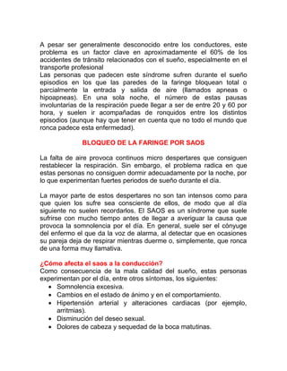 A pesar ser generalmente desconocido entre los conductores, este
problema es un factor clave en aproximadamente el 60% de los
accidentes de tránsito relacionados con el sueño, especialmente en el
transporte profesional
Las personas que padecen este síndrome sufren durante el sueño
episodios en los que las paredes de la faringe bloquean total o
parcialmente la entrada y salida de aire (llamados apneas o
hipoapneas). En una sola noche, el número de estas pausas
involuntarias de la respiración puede llegar a ser de entre 20 y 60 por
hora, y suelen ir acompañadas de ronquidos entre los distintos
episodios (aunque hay que tener en cuenta que no todo el mundo que
ronca padece esta enfermedad).
BLOQUEO DE LA FARINGE POR SAOS
La falta de aire provoca continuos micro despertares que consiguen
restablecer la respiración. Sin embargo, el problema radica en que
estas personas no consiguen dormir adecuadamente por la noche, por
lo que experimentan fuertes periodos de sueño durante el día.
La mayor parte de estos despertares no son tan intensos como para
que quien los sufre sea consciente de ellos, de modo que al día
siguiente no suelen recordarlos. El SAOS es un síndrome que suele
sufrirse con mucho tiempo antes de llegar a averiguar la causa que
provoca la somnolencia por el día. En general, suele ser el cónyuge
del enfermo el que da la voz de alarma, al detectar que en ocasiones
su pareja deja de respirar mientras duerme o, simplemente, que ronca
de una forma muy llamativa.
¿Cómo afecta el saos a la conducción?
Como consecuencia de la mala calidad del sueño, estas personas
experimentan por el día, entre otros síntomas, los siguientes:
• Somnolencia excesiva.
• Cambios en el estado de ánimo y en el comportamiento.
• Hipertensión arterial y alteraciones cardiacas (por ejemplo,
arritmias).
• Disminución del deseo sexual.
• Dolores de cabeza y sequedad de la boca matutinas.

 