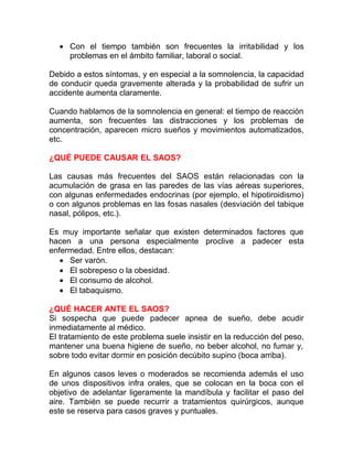 • Con el tiempo también son frecuentes la irritabilidad y los
problemas en el ámbito familiar, laboral o social.
Debido a estos síntomas, y en especial a la somnolencia, la capacidad
de conducir queda gravemente alterada y la probabilidad de sufrir un
accidente aumenta claramente.
Cuando hablamos de la somnolencia en general: el tiempo de reacción
aumenta, son frecuentes las distracciones y los problemas de
concentración, aparecen micro sueños y movimientos automatizados,
etc.
¿QUÉ PUEDE CAUSAR EL SAOS?
Las causas más frecuentes del SAOS están relacionadas con la
acumulación de grasa en las paredes de las vías aéreas superiores,
con algunas enfermedades endocrinas (por ejemplo, el hipotiroidismo)
o con algunos problemas en las fosas nasales (desviación del tabique
nasal, pólipos, etc.).
Es muy importante señalar que existen determinados factores que
hacen a una persona especialmente proclive a padecer esta
enfermedad. Entre ellos, destacan:
• Ser varón.
• El sobrepeso o la obesidad.
• El consumo de alcohol.
• El tabaquismo.
¿QUÉ HACER ANTE EL SAOS?
Si sospecha que puede padecer apnea de sueño, debe acudir
inmediatamente al médico.
El tratamiento de este problema suele insistir en la reducción del peso,
mantener una buena higiene de sueño, no beber alcohol, no fumar y,
sobre todo evitar dormir en posición decúbito supino (boca arriba).
En algunos casos leves o moderados se recomienda además el uso
de unos dispositivos infra orales, que se colocan en la boca con el
objetivo de adelantar ligeramente la mandíbula y facilitar el paso del
aire. También se puede recurrir a tratamientos quirúrgicos, aunque
este se reserva para casos graves y puntuales.

 