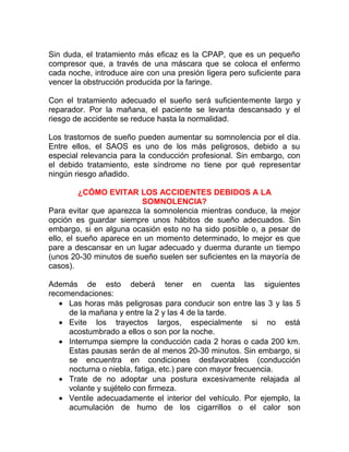 Sin duda, el tratamiento más eficaz es la CPAP, que es un pequeño
compresor que, a través de una máscara que se coloca el enfermo
cada noche, introduce aire con una presión ligera pero suficiente para
vencer la obstrucción producida por la faringe.
Con el tratamiento adecuado el sueño será suficientemente largo y
reparador. Por la mañana, el paciente se levanta descansado y el
riesgo de accidente se reduce hasta la normalidad.
Los trastornos de sueño pueden aumentar su somnolencia por el día.
Entre ellos, el SAOS es uno de los más peligrosos, debido a su
especial relevancia para la conducción profesional. Sin embargo, con
el debido tratamiento, este síndrome no tiene por qué representar
ningún riesgo añadido.
¿CÓMO EVITAR LOS ACCIDENTES DEBIDOS A LA
SOMNOLENCIA?
Para evitar que aparezca la somnolencia mientras conduce, la mejor
opción es guardar siempre unos hábitos de sueño adecuados. Sin
embargo, si en alguna ocasión esto no ha sido posible o, a pesar de
ello, el sueño aparece en un momento determinado, lo mejor es que
pare a descansar en un lugar adecuado y duerma durante un tiempo
(unos 20-30 minutos de sueño suelen ser suficientes en la mayoría de
casos).
Además de esto deberá tener en cuenta las siguientes
recomendaciones:
• Las horas más peligrosas para conducir son entre las 3 y las 5
de la mañana y entre la 2 y las 4 de la tarde.
• Evite los trayectos largos, especialmente si no está
acostumbrado a ellos o son por la noche.
• Interrumpa siempre la conducción cada 2 horas o cada 200 km.
Estas pausas serán de al menos 20-30 minutos. Sin embargo, si
se encuentra en condiciones desfavorables (conducción
nocturna o niebla, fatiga, etc.) pare con mayor frecuencia.
• Trate de no adoptar una postura excesivamente relajada al
volante y sujételo con firmeza.
• Ventile adecuadamente el interior del vehículo. Por ejemplo, la
acumulación de humo de los cigarrillos o el calor son

 