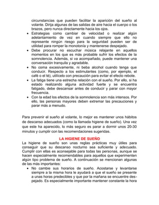 •

•

•
•

•

circunstancias que pueden facilitar la aparición del sueño al
volante. Dirija algunas de las salidas de aire hacia el cuerpo o los
brazos, pero nunca directamente hacia los ojos.
Estrategias como cambiar de velocidad o realizar algún
adelantamiento de vez en cuando siempre que ello no
represente ningún riesgo para la seguridad pueden ser de
utilidad para romper la monotonía y mantenerse despejado.
Debe procurar no escuchar música relajante en aquellos
momentos en los que es más probable sufrir los efectos de la
somnolencia. Además, si va acompañado, puede mantener una
conversación tranquila y agradable.
No coma excesivamente, ni beba alcohol cuando tenga que
conducir. Respecto a los estimulantes (como, por ejemplo, el
café o el té), utilícelo con precaución para evitar el efecto rebote.
La fatiga tiene una estrecha relación con el sueño. Por ello, si ha
estado realizando alguna actividad fuerte y se encuentra
fatigado, debe descansar antes de conducir y parar con mayor
frecuencia.
Con la edad los efectos de la somnolencia son más intensos. Por
ello, las personas mayores deben extremar las precauciones y
parar más a menudo.

Para prevenir el sueño al volante, lo mejor es mantener unos hábitos
de descanso adecuados (como la llamada higiene de sueño). Una vez
que este ha aparecido, lo más seguro es parar a dormir unos 20-30
minutos y cumplir con las recomendaciones sugeridas.
LA HIGIENE DE SUEÑO
La higiene de sueño son unas reglas prácticas muy útiles para
conseguir que su descanso nocturno sea suficiente y adecuado.
Cumplir con ellas es aconsejable para todas las personas, aunque se
hacen especialmente recomendables para aquellos que experimenten
algún tipo problema de sueño. A continuación se mencionan algunas
de las más importantes:
• No cambie sus horarios de sueño. Acostarse y levantarse
siempre a la misma hora le ayudará a que el sueño se presente
a unas horas predecibles y que por la mañana se encuentre despejado. Es especialmente importante mantener constante la hora

 
