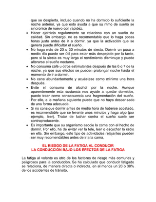 •

•

•
•
•

•

•

que se despierta, incluso cuando no ha dormido lo suficiente la
noche anterior, ya que esto ayuda a que su ritmo de sueño se
sincronice de nuevo con rapidez.
Hacer ejercicio regularmente se relaciona con un sueño de
calidad. Sin embargo, no es recomendable que lo haga pocas
horas justo antes de ir a dormir, ya que la activación que se
genera puede dificultar el sueño.
No haga más de 20 o 30 minutos de siesta. Dormir un poco a
medio día puede ser útil para estar más despejado por la tarde,
pero si la siesta es muy larga el rendimiento disminuye y puede
alterarse el sueño nocturno.
No consuma café u otros estimulantes después de las 6 o 7 de la
noche, ya que sus efectos se pueden prolongar noche hasta el
momento de ir a dormir.
No cene abundantemente y acuéstese como mínimo una hora
después.
Evite el consumo de alcohol por la noche. Aunque
aparentemente esta sustancia nos ayude a quedar dormidos,
puede traer como consecuencia una fragmentación del sueño.
Por ello, a la mañana siguiente puede que no haya descansado
de una forma adecuada.
Si no consigue dormir antes de media hora de haberse acostado,
es recomendable que se levante unos minutos y haga algo (por
ejemplo, leer). Tratar de luchar contra el sueño suele ser
contraproducente.
Es importante que su organismo asocie la cama con el hecho de
dormir. Por ello, ha de evitar ver la tele, leer o escuchar la radio
en ella. Sin embargo, este tipo de actividades relajantes pueden
ser muy recomendables antes de ir a la cama.
EL RIESGO DE LA FATIGA AL CONDUCIR
LA CONDUCCIÓN BAJO LOS EFECTOS DE LA FATIGA

La fatiga al volante es otro de los factores de riesgo más comunes y
peligrosos para la conducción. Se ha calculado que conducir fatigado
se relaciona, de manera directa o indirecta, en al menos un 20 o 30%
de los accidentes de tránsito.

 