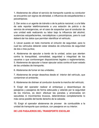 1. Abstenerse de utilizar el servicio de transporte cuando su conductor
se encuentre con signos de ebriedad, o influencia de estupefacientes o
psicotrópicos;
2. Dar aviso a un agente de tránsito o de la policía nacional, o a la falta
de este reportar telefónicamente a una estación de policía o de
servicio de emergencias, en el caso de sospechar que el conductor de
una unidad esté realizando su labor bajo la influencia del alcohol,
sustancias estupefacientes, narcolépticas o psicotrópicas, para lo cual
deberá dar los datos que permitan identificar el vehículo;
3. Llevar puesto en todo momento el cinturón de seguridad, para lo
cual los vehículos deberán estar dotados de cinturones de seguridad
de dos o tres puntos;
4. Abstenerse de ejecutar a bordo de la unidad, actos que atenten
contra la tranquilidad, comodidad, seguridad o integridad de los
usuarios o que contravengan disposiciones legales o reglamentarias;
5. Abstenerse de ejecutar o hacer ejecutar actos contra el buen estado
de las unidades de transporte;
6. Abstenerse de fumar en las unidades;
7. Abstenerse de arrojar desechos desde el interior del vehículo, que
contaminen el ambiente;
8. Abstenerse de distraer al conductor durante la marcha del vehículo;
9. Exigir del operador realizar el embarque y desembarque de
pasajeras y pasajeros de forma adecuada y velando por la seguridad
de los mismos, es decir: efectuar las paradas y arrancadas sin
sacudidas ni movimientos bruscos, deteniéndose completamente lo
más cerca posible del borde derecho de la calzada;
10. Exigir al operador abstenerse de proveer de combustible a la
unidad de transporte que conduce, con pasajeros en su interior.
DE LOS PASAJEROS DEL TRANSPORTE ESCOLAR

 