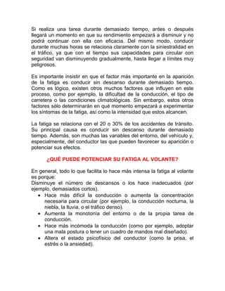 Si realiza una tarea durante demasiado tiempo, antes o después
llegará un momento en que su rendimiento empezará a disminuir y no
podrá continuar con ella con eficacia. Del mismo modo, conducir
durante muchas horas se relaciona claramente con la siniestralidad en
el tráfico, ya que con el tiempo sus capacidades para circular con
seguridad van disminuyendo gradualmente, hasta llegar a límites muy
peligrosos.
Es importante insistir en que el factor más importante en la aparición
de la fatiga es conducir sin descanso durante demasiado tiempo.
Como es lógico, existen otros muchos factores que influyen en este
proceso, como por ejemplo, la dificultad de la conducción, el tipo de
carretera o las condiciones climatológicas. Sin embargo, estos otros
factores sólo determinarán en qué momento empezará a experimentar
los síntomas de la fatiga, así como la intensidad que estos alcancen.
La fatiga se relaciona con el 20 o 30% de los accidentes de tránsito.
Su principal causa es conducir sin descanso durante demasiado
tiempo. Además, son muchas las variables del entorno, del vehículo y,
especialmente, del conductor las que pueden favorecer su aparición o
potenciar sus efectos.
¿QUÉ PUEDE POTENCIAR SU FATIGA AL VOLANTE?
En general, todo lo que facilita lo hace más intensa la fatiga al volante
es porque:
Disminuye el número de descansos o los hace inadecuados (por
ejemplo, demasiados cortos).
• Hace más difícil la conducción o aumenta la concentración
necesaria para circular (por ejemplo, la conducción nocturna, la
niebla, la lluvia, o el tráfico denso).
• Aumenta la monotonía del entorno o de la propia tarea de
conducción.
• Hace más incómoda la conducción (como por ejemplo, adoptar
una mala postura o tener un cuadro de mandos mal diseñado).
• Altera el estado psicofísico del conductor (como la prisa, el
estrés o la ansiedad).

 