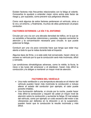 Existen factores más frecuentes relacionados con la fatiga al volante.
Conocerlos le ayudará a entender mejor cómo actúa este factor de
riesgo y, por supuesto, como prevenir sus peligrosos efectos.
Como verá algunos de estos factores pertenecen al vehículo, otros a
la vía y al entorno, y finalmente, muchos de ellos pertenecen al propio
conductor.
FACTORES EXTERNOS: LA VÍA Y EL ENTORNO
Circular por una vía con una elevada densidad de tráfico, en la que se
ve sometido a frecuentes retenciones y paradas, requiere aumentar la
atención y la concentración necesaria para circular, lo que puede
potenciar la fatiga.
Conducir por una vía poco conocida hace que tenga que estar muy
atento a todo lo que le rodea durante todo el trayecto.
Algunos tipos de firme, o si este está mal conservado, hacen vibrar en
exceso su vehículo por lo que la conducción será más incómoda, difícil
y cansada.
Las condiciones climatológicas adversas, como la niebla, la lluvia, la
nieve o las luces del amanecer y el atardecer, hacen más difícil la
conducción y le obligan a mantener un mayor nivel de atención.

FACTORES DEL VEHÍCULO
• Una mala ventilación o una temperatura elevada en el interior del
vehículo pueden hacer más incómoda la conducción e incluso
alterar el estado del conductor (por ejemplo, el calor puede
ponerle irritable).
• Una iluminación deficiente, si circula por la noche, puede hacer
más difícil la conducción y requerir de usted un mayor nivel de
atención sobre la conducción y aumentar la fatiga. El mal estado
del vehículo, como por ejemplo un ruido excesivo del motor o las
vibraciones por defectos en la dirección o en la suspensión,
pueden hacer que la conducción le resulte incómoda y más
difícil.

 
