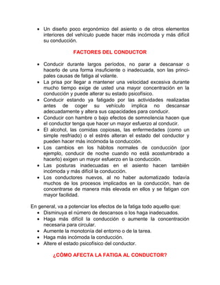• Un diseño poco ergonómico del asiento o de otros elementos
interiores del vehículo puede hacer más incómoda y más difícil
su conducción.
FACTORES DEL CONDUCTOR
• Conducir durante largos períodos, no parar a descansar o
hacerlo de una forma insuficiente o inadecuada, son las principales causas de fatiga al volante.
• La prisa por llegar a mantener una velocidad excesiva durante
mucho tiempo exige de usted una mayor concentración en la
conducción y puede alterar su estado psicofísico.
• Conducir estando ya fatigado por las actividades realizadas
antes de coger su vehículo implica no descansar
adecuadamente y altera sus capacidades para conducir.
• Conducir con hambre o bajo efectos de somnolencia hacen que
el conductor tenga que hacer un mayor esfuerzo al conducir.
• El alcohol, las comidas copiosas, las enfermedades (como un
simple resfriado) o el estrés alteran el estado del conductor y
pueden hacer más incómoda la conducción.
• Los cambios en los hábitos normales de conducción (por
ejemplo, conducir de noche cuando no está acostumbrado a
hacerlo) exigen un mayor esfuerzo en la conducción.
• Las posturas inadecuadas en el asiento hacen también
incómoda y más difícil la conducción.
• Los conductores nuevos, al no haber automatizado todavía
muchos de los procesos implicados en la conducción, han de
concentrarse de manera más elevada en ellos y se fatigan con
mayor facilidad.
En general, va a potenciar los efectos de la fatiga todo aquello que:
• Disminuya el número de descansos o los haga inadecuados.
• Haga más difícil la conducción o aumente la concentración
necesaria para circular.
• Aumente la monotonía del entorno o de la tarea.
• Haga más incómoda la conducción.
• Altere el estado psicofísico del conductor.
¿CÓMO AFECTA LA FATIGA AL CONDUCTOR?

 